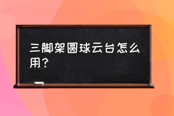 球形三腳架怎么水平旋轉(zhuǎn) 三腳架圓球云臺怎么用？