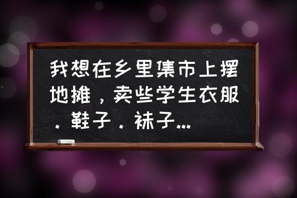 周口服裝批發市場在哪里位置 我想在鄉里集市上擺地攤，賣些學生衣服。鞋子。襪子、款式新鮮在哪里可以拿貨、我是河南周口的？