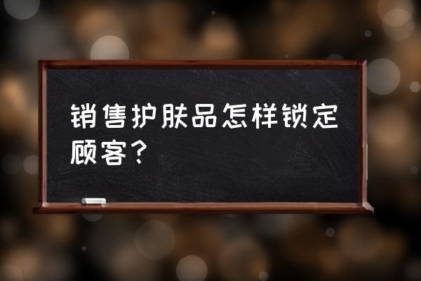 零售行業如何鎖定目標顧客 銷售護膚品怎樣鎖定顧客？