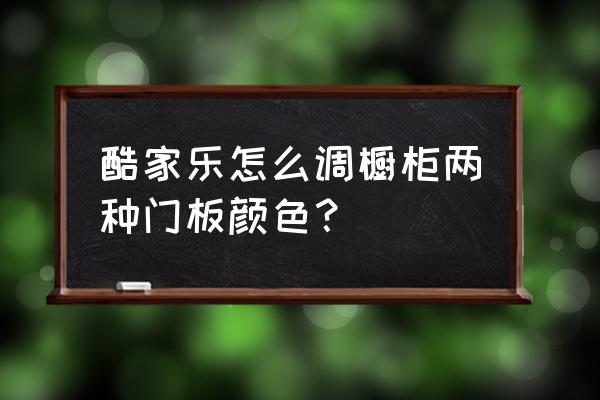 酷家樂的櫥柜怎么 酷家樂怎么調櫥柜兩種門板顏色？