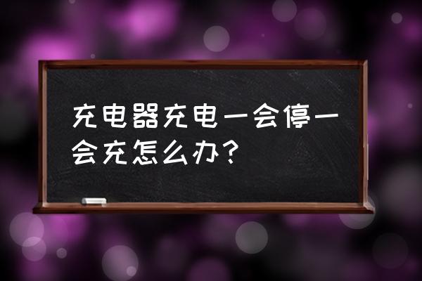 為什么充電器一會沖上一會停 充電器充電一會停一會充怎么辦？