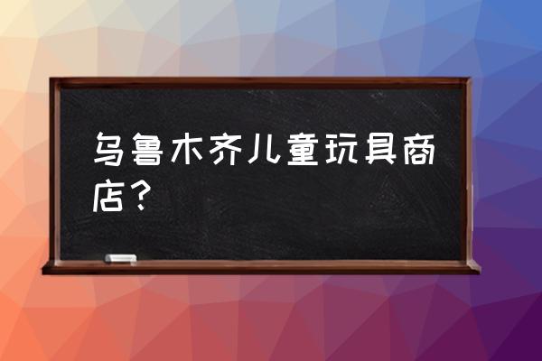 烏魯木齊批發(fā)玩具在哪里 烏魯木齊兒童玩具商店？