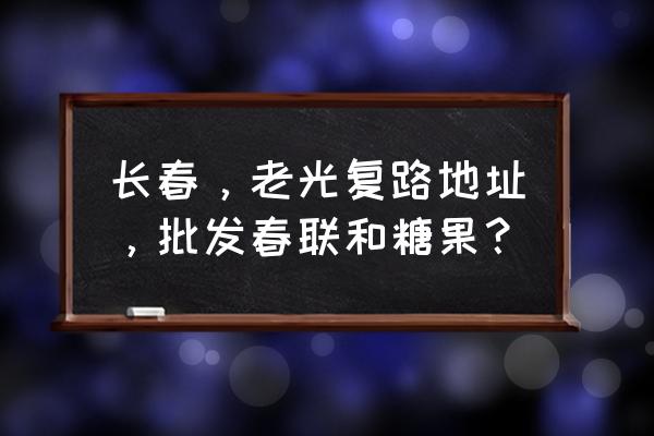 長春市春聯在哪批發市場 長春，老光復路地址，批發春聯和糖果？