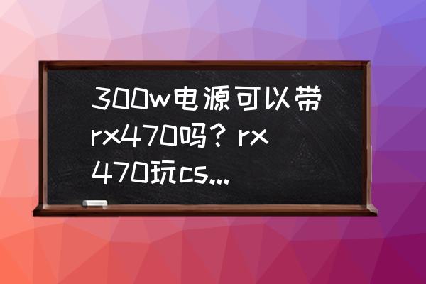 電源300w帶rx470會不會燒 300w電源可以帶rx470嗎？rx470玩csgo全高特效幀數可以到多少fps？