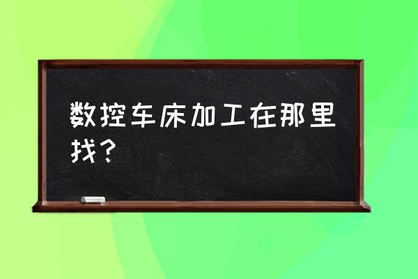 哪里找數(shù)控車床加工單 數(shù)控車床加工在那里找？