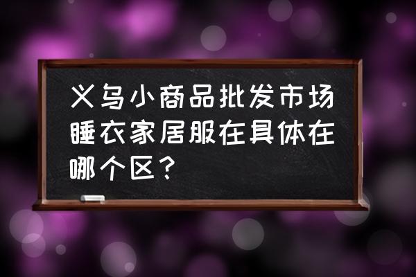 義烏哪里家居用品批發(fā) 義烏小商品批發(fā)市場睡衣家居服在具體在哪個(gè)區(qū)？