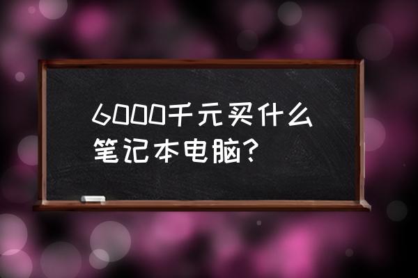 6000元買筆記本電腦該怎么選 6000千元買什么筆記本電腦？