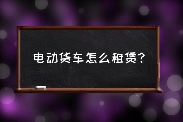 純電動(dòng)小卡車怎么出租的 電動(dòng)貨車怎么租賃？