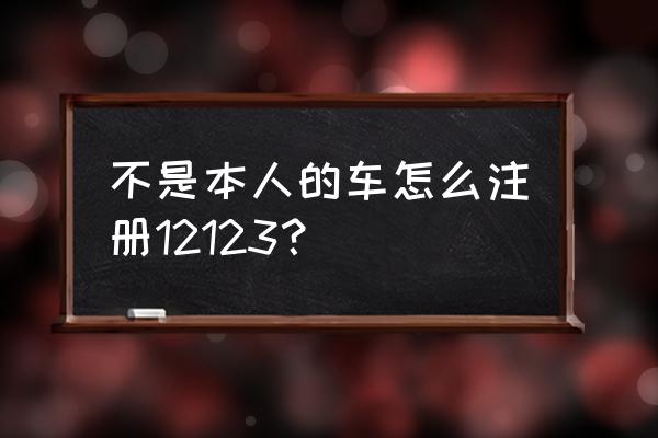 交管app不是自己的車可以綁定嗎 不是本人的車怎么注冊12123？