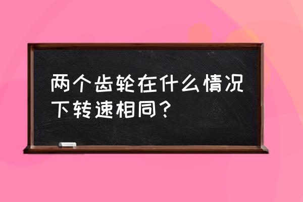 同一根軸兩個(gè)齒輪轉(zhuǎn)速相同嗎 兩個(gè)齒輪在什么情況下轉(zhuǎn)速相同？