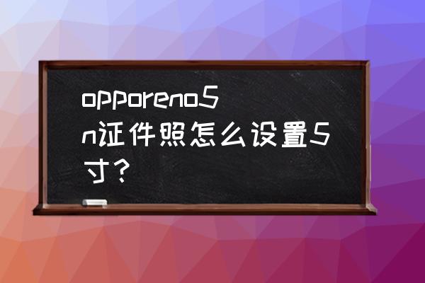 如何用手機拍證件照1寸 opporeno5n證件照怎么設置5寸？