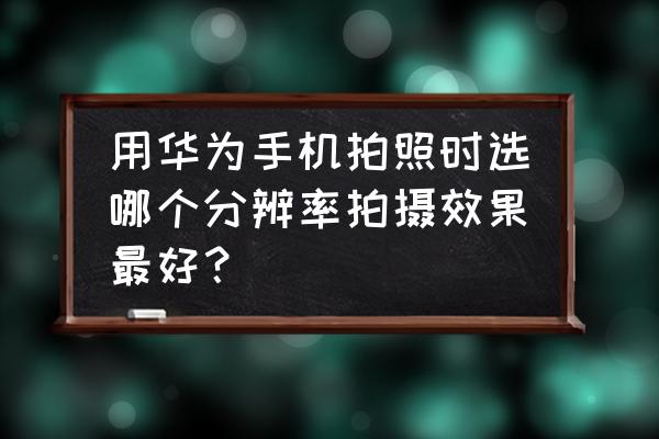 如何用手機拍出大神級別的風景照 用華為手機拍照時選哪個分辨率拍攝效果最好？
