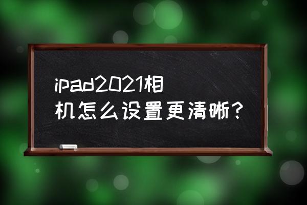 ipad畫質不清晰怎么調 ipad2021相機怎么設置更清晰？
