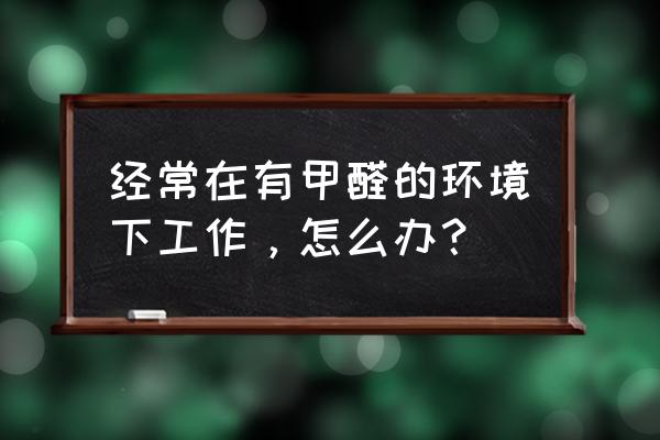 有效預防甲醛危害健康 經常在有甲醛的環境下工作，怎么辦？