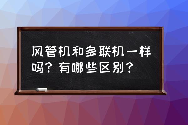中央空調風管機和多聯機怎么區別 風管機和多聯機一樣嗎？有哪些區別？
