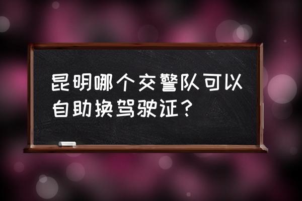 昆明駕照過期換證當天就能下來嗎 昆明哪個交警隊可以自助換駕駛證？