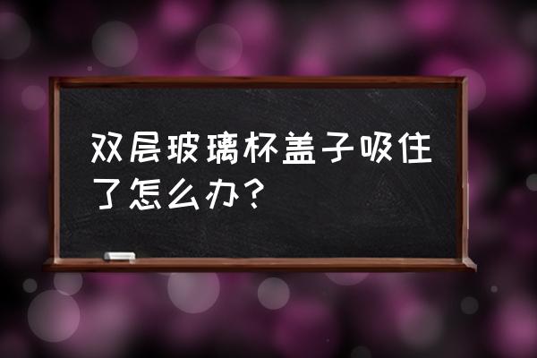 雙層玻璃水杯杯蓋打不開 雙層玻璃杯蓋子吸住了怎么辦？