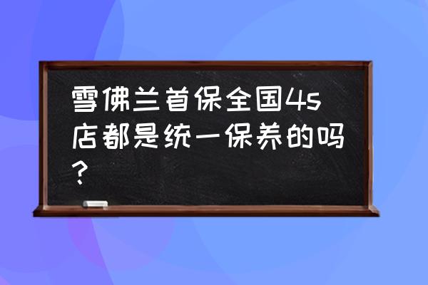 汽車首保是任何一家4s都免費嗎 雪佛蘭首保全國4s店都是統一保養的嗎？