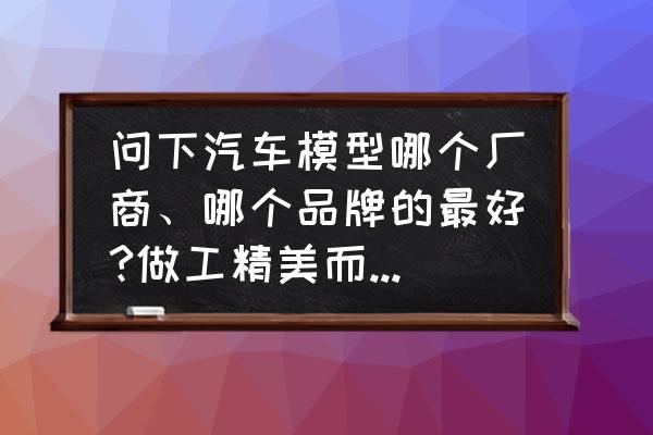 汽車模型怎么看品牌 問下汽車模型哪個廠商、哪個品牌的最好?做工精美而且細致？