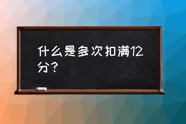 什么情況下開車扣12分 什么是多次扣滿12分？