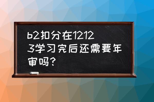 b證扣分學習完怎么審驗 b2扣分在12123學習完后還需要年審嗎？
