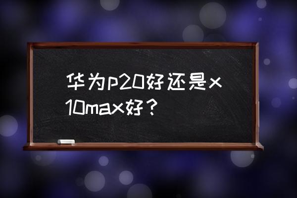 榮耀x10 max優點和缺點 華為p20好還是x10max好？