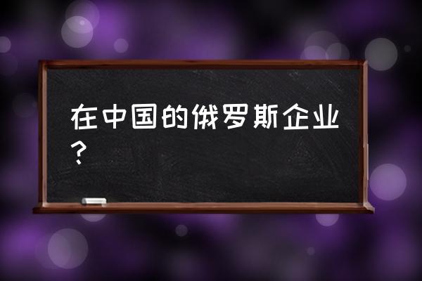 長(zhǎng)城在俄羅斯有多強(qiáng) 在中國(guó)的俄羅斯企業(yè)？