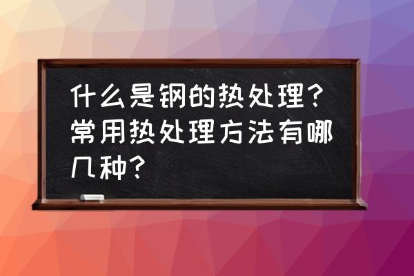 鋼的普通熱處理歸納 什么是鋼的熱處理？常用熱處理方法有哪幾種？
