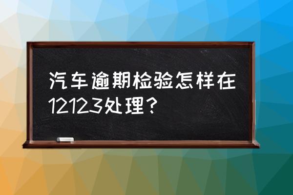 車輛過了年檢怎么處理 汽車逾期檢驗怎樣在12123處理？