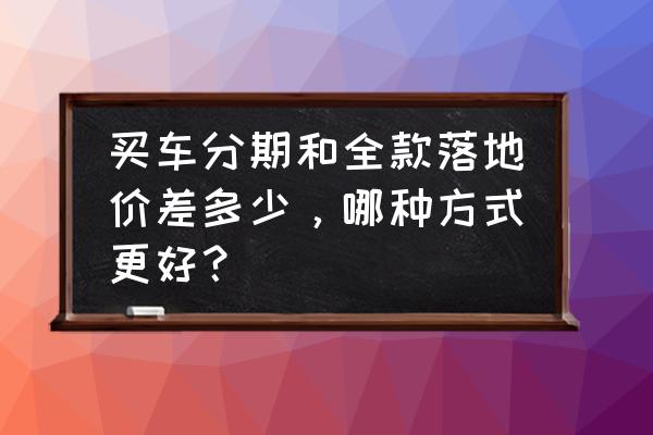 怎么算汽車的落地價格多少 買車分期和全款落地價差多少，哪種方式更好？