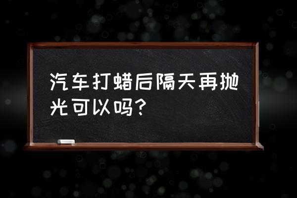 拋光和打蠟要一起做嗎 汽車打蠟后隔天再拋光可以嗎？