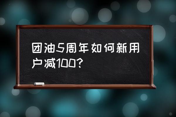 團油券如何領取 團油5周年如何新用戶減100？