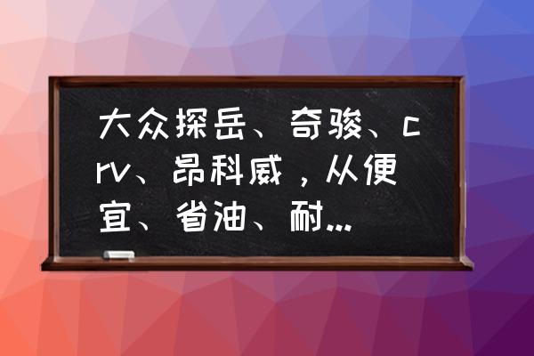 買車最便宜的省油方法 大眾探岳、奇駿、crv、昂科威，從便宜、省油、耐用考慮，應(yīng)該選哪個？
