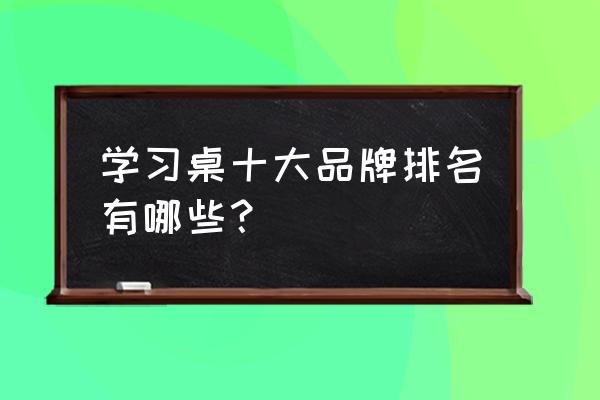 新學生書桌品牌十大排名 學習桌十大品牌排名有哪些？