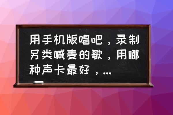 唱吧錄歌用什么手機比較好 用手機版唱吧，錄制另類喊麥的歌，用哪種聲卡最好，以及麥克風？
