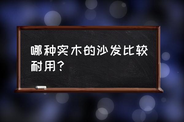 實木沙發(fā)要怎么選 哪種實木的沙發(fā)比較耐用？
