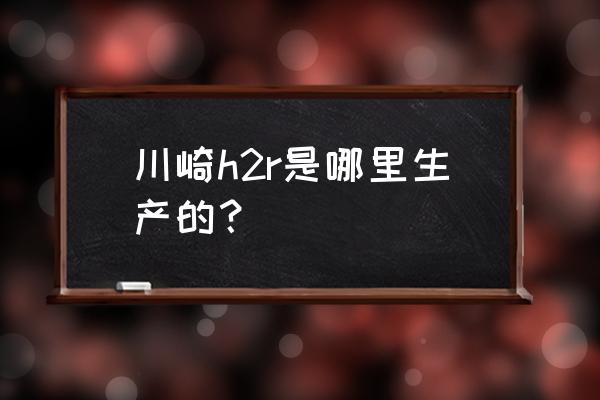 川崎h2r國內能上牌嗎 川崎h2r是哪里生產的？