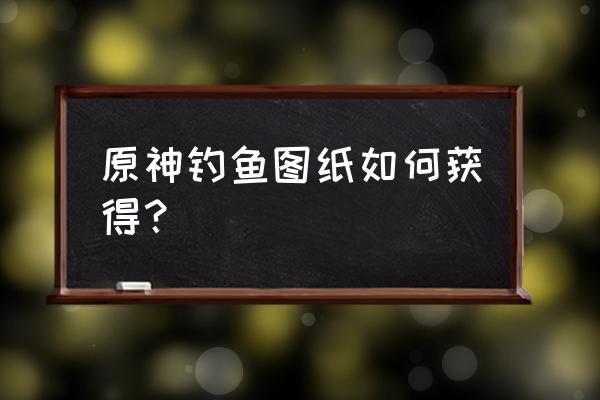 原神怎么加入釣魚協(xié)會 原神釣魚圖紙如何獲得？