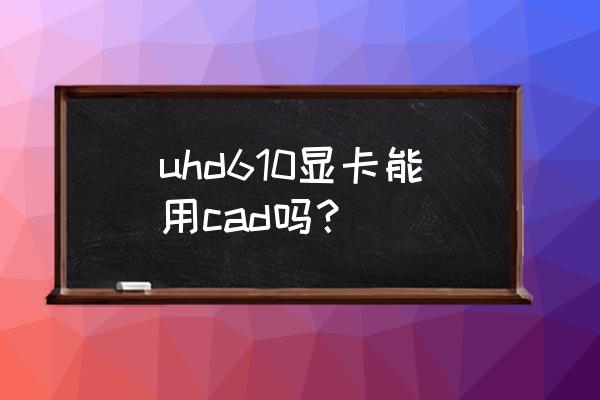 拔掉顯卡后運(yùn)行不了cad2016 uhd610顯卡能用cad嗎？
