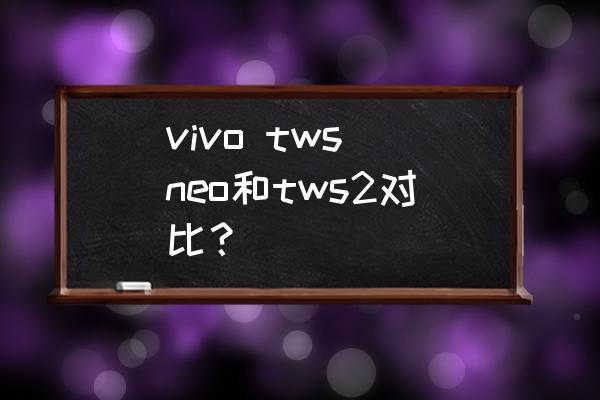 vivoneo和tws哪個好 vivo tws neo和tws2對比? vivoneo和tws哪個好 vivo tws neo和tws2對比?