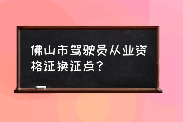 佛山市駕駛證到期如何換證 佛山市駕駛員從業資格證換證點? 佛山市駕駛證到期如何換證 佛山市駕駛員從業資格證換證點?